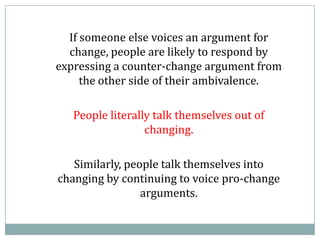 If someone else voices an argument for
change, people are likely to respond by
expressing a counter-change argument from
the other side of their ambivalence.
People literally talk themselves out of
changing.
Similarly, people talk themselves into
changing by continuing to voice pro-change
arguments.
 