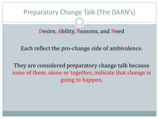 Preparatory Change Talk (The DARN’s)
Desire, Ability, Reasons, and Need
Each reflect the pro-change side of ambivalence.
They are considered preparatory change talk because
none of them, alone or together, indicate that change is
going to happen.
 