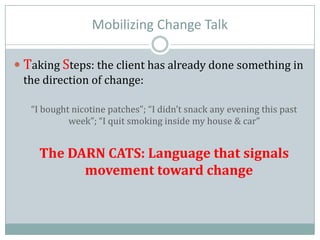 Mobilizing Change Talk
 Taking Steps: the client has already done something in
the direction of change:
“I bought nicotine patches”; “I didn’t snack any evening this past
week”; “I quit smoking inside my house & car”
The DARN CATS: Language that signals
movement toward change
 