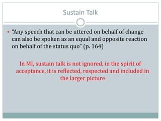 Sustain Talk
 “Any speech that can be uttered on behalf of change
can also be spoken as an equal and opposite reaction
on behalf of the status quo” (p. 164)
In MI, sustain talk is not ignored, in the spirit of
acceptance, it is reflected, respected and included in
the larger picture
 
