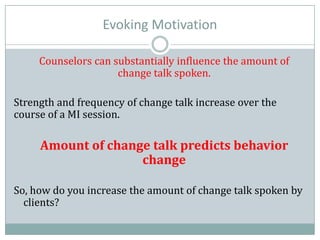 Evoking Motivation
Counselors can substantially influence the amount of
change talk spoken.
Strength and frequency of change talk increase over the
course of a MI session.
Amount of change talk predicts behavior
change
So, how do you increase the amount of change talk spoken by
clients?
 