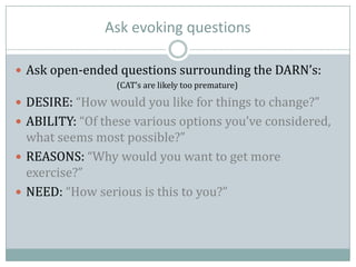 Ask evoking questions
 Ask open-ended questions surrounding the DARN’s:
(CAT’s are likely too premature)
 DESIRE: “How would you like for things to change?”
 ABILITY: “Of these various options you’ve considered,
what seems most possible?”
 REASONS: “Why would you want to get more
exercise?”
 NEED: “How serious is this to you?”
 