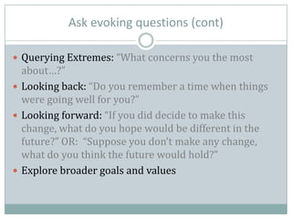 Ask evoking questions (cont)
 Querying Extremes: “What concerns you the most
about…?”
 Looking back: “Do you remember a time when things
were going well for you?”
 Looking forward: “If you did decide to make this
change, what do you hope would be different in the
future?” OR: “Suppose you don’t make any change,
what do you think the future would hold?”
 Explore broader goals and values
 