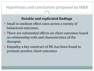 Hypotheses and conclusions proposed by M&R
Notable and replicated findings
 Small to medium effect sizes across a variety of
behavioral outcomes.
 There are substantial effects on client outcomes based
on relationship with and characteristics of the
therapist.
 Empathy, a key construct of MI, has been found to
promote positive client outcomes
 