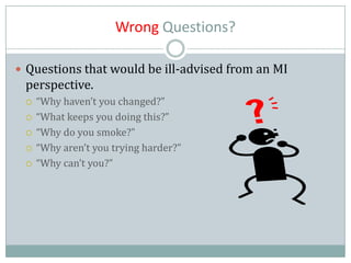 Wrong Questions?
 Questions that would be ill-advised from an MI
perspective.
 “Why haven’t you changed?”
 “What keeps you doing this?”
 “Why do you smoke?”
 “Why aren’t you trying harder?”
 “Why can’t you?”
 