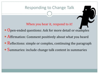 Responding to Change Talk
When you hear it, respond to it!
 Open-ended questions: Ask for more detail or examples
 Affirmation: Comment positively about what you heard
 Reflections: simple or complex, continuing the paragraph
 Summaries: include change talk content in summaries
 