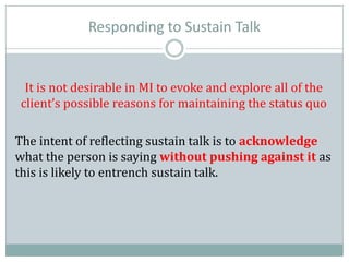 Responding to Sustain Talk
It is not desirable in MI to evoke and explore all of the
client’s possible reasons for maintaining the status quo
The intent of reflecting sustain talk is to acknowledge
what the person is saying without pushing against it as
this is likely to entrench sustain talk.
 