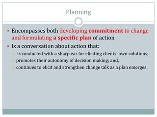 Planning
 Encompasses both developing commitment to change
and formulating a specific plan of action
 Is a conversation about action that:
 is conducted with a sharp ear for eliciting clients’ own solutions;
 promotes their autonomy of decision making; and,
 continues to elicit and strengthen change talk as a plan emerges
 