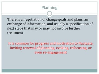 Planning
There is a negotiation of change goals and plans, an
exchange of information, and usually a specification of
next steps that may or may not involve further
treatment
It is common for progress and motivation to fluctuate,
inviting renewal of planning, evoking, refocusing, or
even re-engagement
 