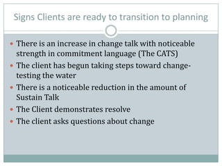 Signs Clients are ready to transition to planning
 There is an increase in change talk with noticeable
strength in commitment language (The CATS)
 The client has begun taking steps toward change-
testing the water
 There is a noticeable reduction in the amount of
Sustain Talk
 The Client demonstrates resolve
 The client asks questions about change
 