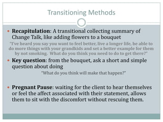 Transitioning Methods
 Recapitulation: A transitional collecting summary of
Change Talk, like adding flowers to a bouquet
“I’ve heard you say you want to feel better, live a longer life, be able to
do more things with your grandkids and set a better example for them
by not smoking. What do you think you need to do to get there?”
 Key question: from the bouquet, ask a short and simple
question about doing
“What do you think will make that happen?”
 Pregnant Pause: waiting for the client to hear themselves
or feel the affect associated with their statement, allows
them to sit with the discomfort without rescuing them.
 