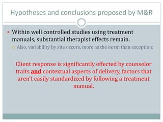 Hypotheses and conclusions proposed by M&R
 Within well controlled studies using treatment
manuals, substantial therapist effects remain.
 Also, variability by site occurs, more as the norm than exception:
Client response is significantly effected by counselor
traits and contextual aspects of delivery, factors that
aren’t easily standardized by following a treatment
manual.
 