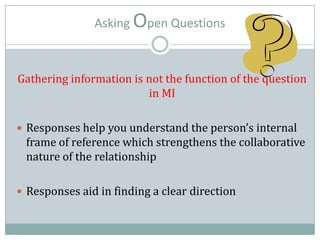 Asking Open Questions
Gathering information is not the function of the question
in MI
 Responses help you understand the person’s internal
frame of reference which strengthens the collaborative
nature of the relationship
 Responses aid in finding a clear direction
 