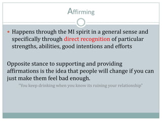 Affirming
 Happens through the MI spirit in a general sense and
specifically through direct recognition of particular
strengths, abilities, good intentions and efforts
Opposite stance to supporting and providing
affirmations is the idea that people will change if you can
just make them feel bad enough.
“You keep drinking when you know its ruining your relationship”
 