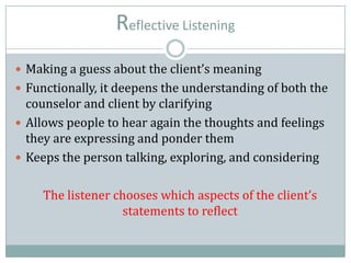 Reflective Listening
 Making a guess about the client’s meaning
 Functionally, it deepens the understanding of both the
counselor and client by clarifying
 Allows people to hear again the thoughts and feelings
they are expressing and ponder them
 Keeps the person talking, exploring, and considering
The listener chooses which aspects of the client’s
statements to reflect
 