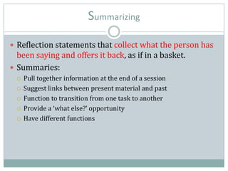 Summarizing
 Reflection statements that collect what the person has
been saying and offers it back, as if in a basket.
 Summaries:
 Pull together information at the end of a session
 Suggest links between present material and past
 Function to transition from one task to another
 Provide a ‘what else?’ opportunity
 Have different functions
 