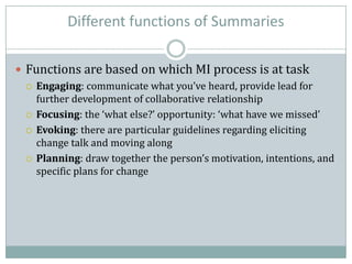 Different functions of Summaries
 Functions are based on which MI process is at task
 Engaging: communicate what you’ve heard, provide lead for
further development of collaborative relationship
 Focusing: the ‘what else?’ opportunity: ‘what have we missed’
 Evoking: there are particular guidelines regarding eliciting
change talk and moving along
 Planning: draw together the person’s motivation, intentions, and
specific plans for change
 