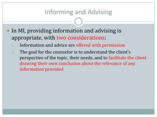 Informing and Advising
 In MI, providing information and advising is
appropriate, with two considerations:
1. Information and advice are offered with permission
2. The goal for the counselor is to understand the client’s
perspective of the topic, their needs, and to facilitate the client
drawing their own conclusion about the relevance of any
information provided
 