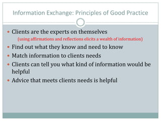 Information Exchange: Principles of Good Practice
 Clients are the experts on themselves
(using affirmations and reflections elicits a wealth of information)
 Find out what they know and need to know
 Match information to clients needs
 Clients can tell you what kind of information would be
helpful
 Advice that meets clients needs is helpful
 