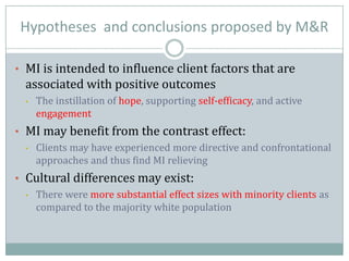 Hypotheses and conclusions proposed by M&R
• MI is intended to influence client factors that are
associated with positive outcomes
• The instillation of hope, supporting self-efficacy, and active
engagement
• MI may benefit from the contrast effect:
• Clients may have experienced more directive and confrontational
approaches and thus find MI relieving
• Cultural differences may exist:
• There were more substantial effect sizes with minority clients as
compared to the majority white population
 