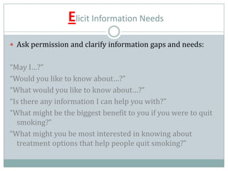 Elicit Information Needs
 Ask permission and clarify information gaps and needs:
“May I…?”
“Would you like to know about…?”
“What would you like to know about…?”
“Is there any information I can help you with?”
“What might be the biggest benefit to you if you were to quit
smoking?”
“What might you be most interested in knowing about
treatment options that help people quit smoking?”
 