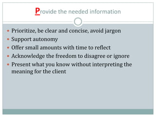 Provide the needed information
 Prioritize, be clear and concise, avoid jargon
 Support autonomy
 Offer small amounts with time to reflect
 Acknowledge the freedom to disagree or ignore
 Present what you know without interpreting the
meaning for the client
 