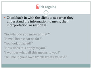 Elicit (again)
 Check back in with the client to see what they
understand the information to mean, their
interpretation, or response
“So, what do you make of that?”
“Have I been clear so far?”
“You look puzzled?”
“How does this apply to you?”
“I wonder what all this means to you?”
“Tell me in your own words what I’ve said.”
 