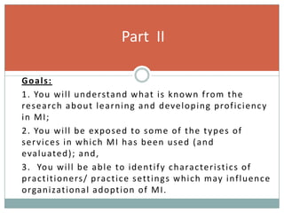 Goals:
1. You will understand what is known from the
research about learning and developing proficiency
in MI;
2. You will be exposed to some of the types of
services in which MI has been used (and
evaluated); and,
3. You will be able to identify characteristics of
practitioners/ practice settings which may influence
organizational adoption of MI.
Part II
 