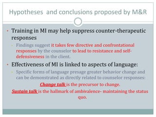 Hypotheses and conclusions proposed by M&R
• Training in MI may help suppress counter-therapeutic
responses
• Findings suggest it takes few directive and confrontational
responses by the counselor to lead to resistance and self-
defensiveness in the client.
• Effectiveness of MI is linked to aspects of language:
• Specific forms of language presage greater behavior change and
can be demonstrated as directly related to counselor responses:
Change talk is the precursor to change.
Sustain talk is the hallmark of ambivalence- maintaining the status
quo.
 