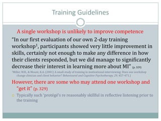 Training Guidelines
A single workshop is unlikely to improve competence
“In our first evaluation of our own 2-day training
workshop1, participants showed very little improvement in
skills, certainly not enough to make any difference in how
their clients responded, but we did manage to significantly
decrease their interest in learning more about MI” (p. 329)
1Miller, W.R., & Mount, K.A. (2001) A small study of training in motivational interviewing: Does one workshop
change clinician and client behavior? Behavioural and Cognitive Psychotherapy, 29, 457-471.)
However, there are some who may attend one workshop and
“get it” (p. 329)
 Typically such ‘protégé’s re reasonably skillful in reflective listening prior to
the training
 
