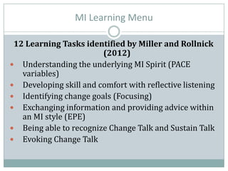 MI Learning Menu
12 Learning Tasks identified by Miller and Rollnick
(2012)
 Understanding the underlying MI Spirit (PACE
variables)
 Developing skill and comfort with reflective listening
 Identifying change goals (Focusing)
 Exchanging information and providing advice within
an MI style (EPE)
 Being able to recognize Change Talk and Sustain Talk
 Evoking Change Talk
 