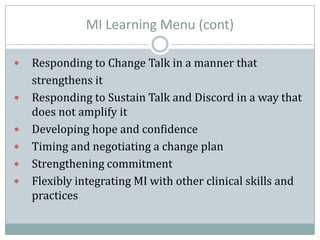 MI Learning Menu (cont)
 Responding to Change Talk in a manner that
strengthens it
 Responding to Sustain Talk and Discord in a way that
does not amplify it
 Developing hope and confidence
 Timing and negotiating a change plan
 Strengthening commitment
 Flexibly integrating MI with other clinical skills and
practices
 