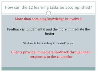 How can the 12 learning tasks be accomplished?
More than obtaining knowledge is involved
Feedback is fundamental and the more immediate the
better
“it’s hard to learn archery in the dark” (p. 323)
Clients provide immediate feedback through their
responses to the counselor
 