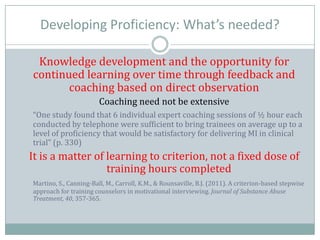 Developing Proficiency: What’s needed?
Knowledge development and the opportunity for
continued learning over time through feedback and
coaching based on direct observation
Coaching need not be extensive
“One study found that 6 individual expert coaching sessions of ½ hour each
conducted by telephone were sufficient to bring trainees on average up to a
level of proficiency that would be satisfactory for delivering MI in clinical
trial” (p. 330)
It is a matter of learning to criterion, not a fixed dose of
training hours completed
Martino, S., Canning-Ball, M., Carroll, K.M., & Rounsaville, B.J. (2011). A criterion-based stepwise
approach for training counselors in motivational interviewing. Journal of Substance Abuse
Treatment, 40, 357-365.
 