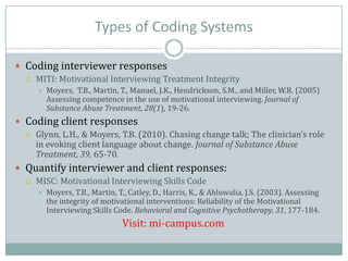 Types of Coding Systems
 Coding interviewer responses
 MITI: Motivational Interviewing Treatment Integrity
 Moyers, T.B., Martin, T., Manuel, J.K., Hendrickson, S.M., and Miller, W.R. (2005)
Assessing competence in the use of motivational interviewing. Journal of
Substance Abuse Treatment, 28(1), 19-26.
 Coding client responses
 Glynn, L.H., & Moyers, T.B. (2010). Chasing change talk; The clinician’s role
in evoking client language about change. Journal of Substance Abuse
Treatment, 39, 65-70.
 Quantify interviewer and client responses:
 MISC: Motivational Interviewing Skills Code
 Moyers, T.B., Martin, T., Catley, D., Harris, K., & Ahluwalia, J.S. (2003). Assessing
the integrity of motivational interventions: Reliability of the Motivational
Interviewing Skills Code. Behavioral and Cognitive Psychotherapy, 31, 177-184.
Visit: mi-campus.com
 