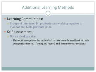 Additional Learning Methods
 Learning Communities:
 Groups of interested MI professionals working together to
monitor and build personal skills.
 Self-assessment:
 Not an ideal practice.
 This option requires the individual to take an unbiased look at their
own performance. If doing so, record and listen to your sessions.
 