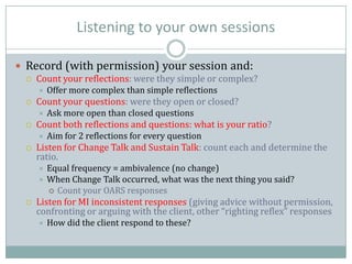 Listening to your own sessions
 Record (with permission) your session and:
 Count your reflections: were they simple or complex?
 Offer more complex than simple reflections
 Count your questions: were they open or closed?
 Ask more open than closed questions
 Count both reflections and questions: what is your ratio?
 Aim for 2 reflections for every question
 Listen for Change Talk and Sustain Talk: count each and determine the
ratio.
 Equal frequency = ambivalence (no change)
 When Change Talk occurred, what was the next thing you said?
 Count your OARS responses
 Listen for MI inconsistent responses (giving advice without permission,
confronting or arguing with the client, other “righting reflex” responses
 How did the client respond to these?
 