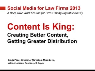 WWW.LMACONFERENCE.COM
2013 LMA ANNUAL CONFERENCE | APRIL 8-10, 2013 | ARIA RESORT | LAS VEGAS, NEVADA
Social Media for Law Firms 2013
A Deep Dive Work Session for Firms Taking Digital Seriously
Content Is King:
Creating Better Content,
Getting Greater Distribution
Linda Pepe, Director of Marketing, Mintz Levin
Adrian Lurssen, Founder, JD Supra
 