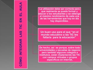CÓMOINTEGRARLASTICENELAULA
La utilización debe ser correcta para
que realmente se pueda formar y
educar a los estudiantes y se obtenga
el máximo rendimiento de cada una
de las herramientas que hoy en día
hay disponibles.
Un buen uso para el que “en el
mundo educativo a las TIC les
faltaría para la educación”
De hecho, así es porque, sobre todo
universidades y escuelas de negocio
pero también algunos colegios e
institutos, están implantando las TIC
con campus virtuales o grupos
específicos en Internet.
 