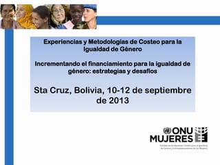 Experiencias y Metodologías de Costeo para la
Igualdad de Género
Incrementando el financiamiento para la igualdad de
género: estrategias y desafíos
Sta Cruz, Bolivia, 10-12 de septiembre
de 2013
 