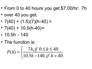• From 0 to 40 hours you get $7.00/hr: 7h
• over 40 you get:
• 7(40) + (1.5)(7)(h-40) =
• 7(40) + 10.5(h-40)=
• 10.5h - 140
• The function is:



>−
≤≤
=
40,1405.10
400,7
)(
hifh
hifh
hP
 