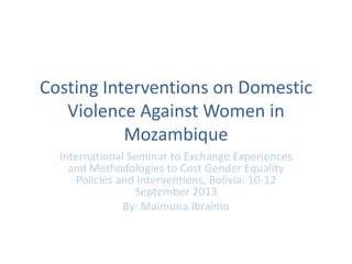 Costing Interventions on Domestic
Violence Against Women in
Mozambique
International Seminar to Exchange Experiences
and Methodologies to Cost Gender Equality
Policies and Interventions, Bolívia: 10-12
September 2013
By: Maimuna Ibraimo
 