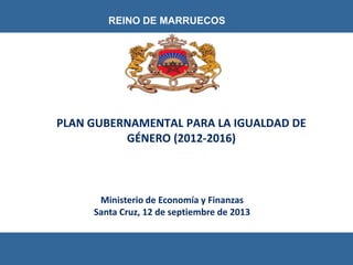Ministerio de Economía y Finanzas
Santa Cruz, 12 de septiembre de 2013
REINO DE MARRUECOS
PLAN GUBERNAMENTAL PARA LA IGUALDAD DE
GÉNERO (2012-2016)
 