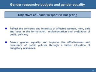 12
Gender responsive budgets and gender equality
 Reflect the concerns and interests of affected women, men, girls
and boys in the formulation, implementation and evaluation of
public policies;
 Ensure gender equality and improve the effectiveness and
coherence of public policies through a better allocation of
budgetary resources.
Objectives of Gender Responsive Budgeting
 