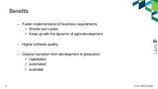© 2013 IBM Corporation15
Benefits
– Faster implementation of business requirements
• Shorter test cycles
• Keep up with the dynamic of agile development
– Higher software quality
– Cleaner transition from development to production
• repeatable
• automated
• auditable
 