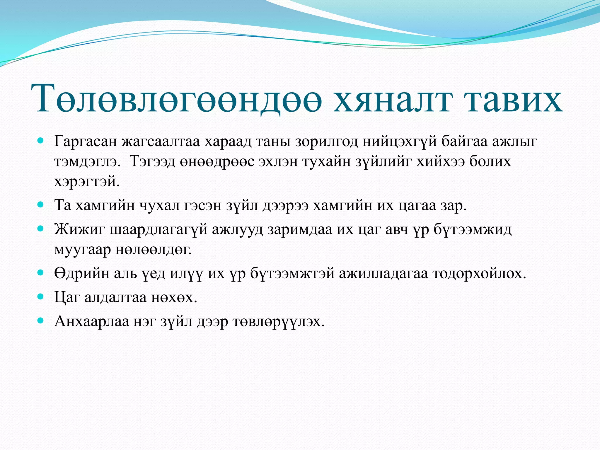 Төлөвлөгөөндөө хяналт тавих
 Гаргасан жагсаалтаа хараад таны зорилгод нийцэхгүй байгаа ажлыг
тэмдэглэ. Тэгээд өнөөдрөөс эхлэн тухайн зүйлийг хийхээ болих
хэрэгтэй.
 Та хамгийн чухал гэсэн зүйл дээрээ хамгийн их цагаа зар.
 Жижиг шаардлагагүй ажлууд заримдаа их цаг авч үр бүтээмжид
муугаар нөлөөлдөг.
 Өдрийн аль үед илүү их үр бүтээмжтэй ажилладагаа тодорхойлох.
 Цаг алдалтаа нөхөх.
 Анхаарлаа нэг зүйл дээр төвлөрүүлэх.
 