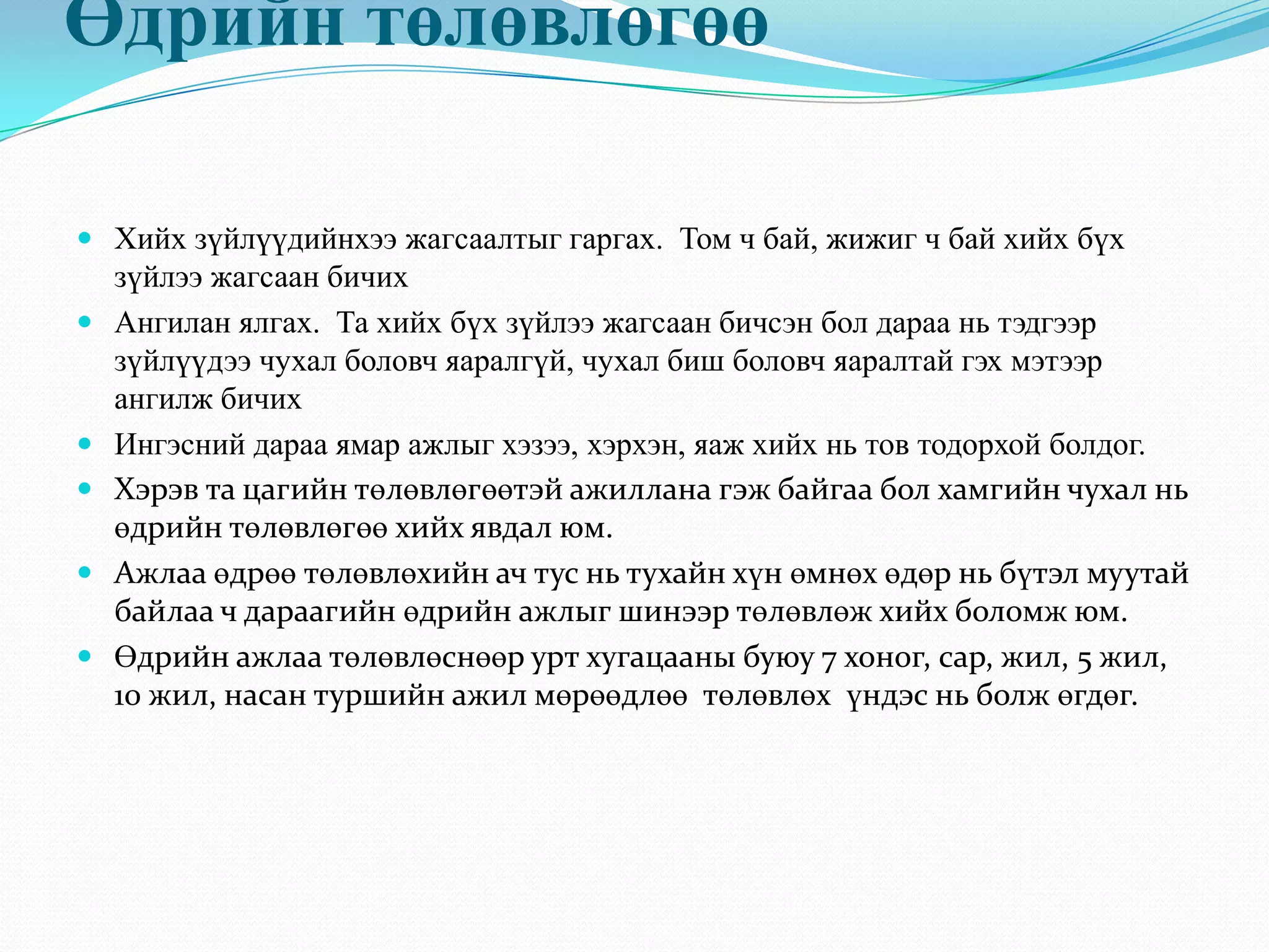 Өдрийн төлөвлөгөө
 Хийх зүйлүүдийнхээ жагсаалтыг гаргах. Том ч бай, жижиг ч бай хийх бүх
зүйлээ жагсаан бичих
 Ангилан ялгах. Та хийх бүх зүйлээ жагсаан бичсэн бол дараа нь тэдгээр
зүйлүүдээ чухал боловч яаралгүй, чухал биш боловч яаралтай гэх мэтээр
ангилж бичих
 Ингэсний дараа ямар ажлыг хэзээ, хэрхэн, яаж хийх нь тов тодорхой болдог.
 Хэрэв та цагийн төлөвлөгөөтэй ажиллана гэж байгаа бол хамгийн чухал нь
өдрийн төлөвлөгөө хийх явдал юм.
 Ажлаа өдрөө төлөвлөхийн ач тус нь тухайн хүн өмнөх өдөр нь бүтэл муутай
байлаа ч дараагийн өдрийн ажлыг шинээр төлөвлөж хийх боломж юм.
 Өдрийн ажлаа төлөвлөснөөр урт хугацааны буюу 7 хоног, сар, жил, 5 жил,
10 жил, насан туршийн ажил мөрөөдлөө төлөвлөх үндэс нь болж өгдөг.
 