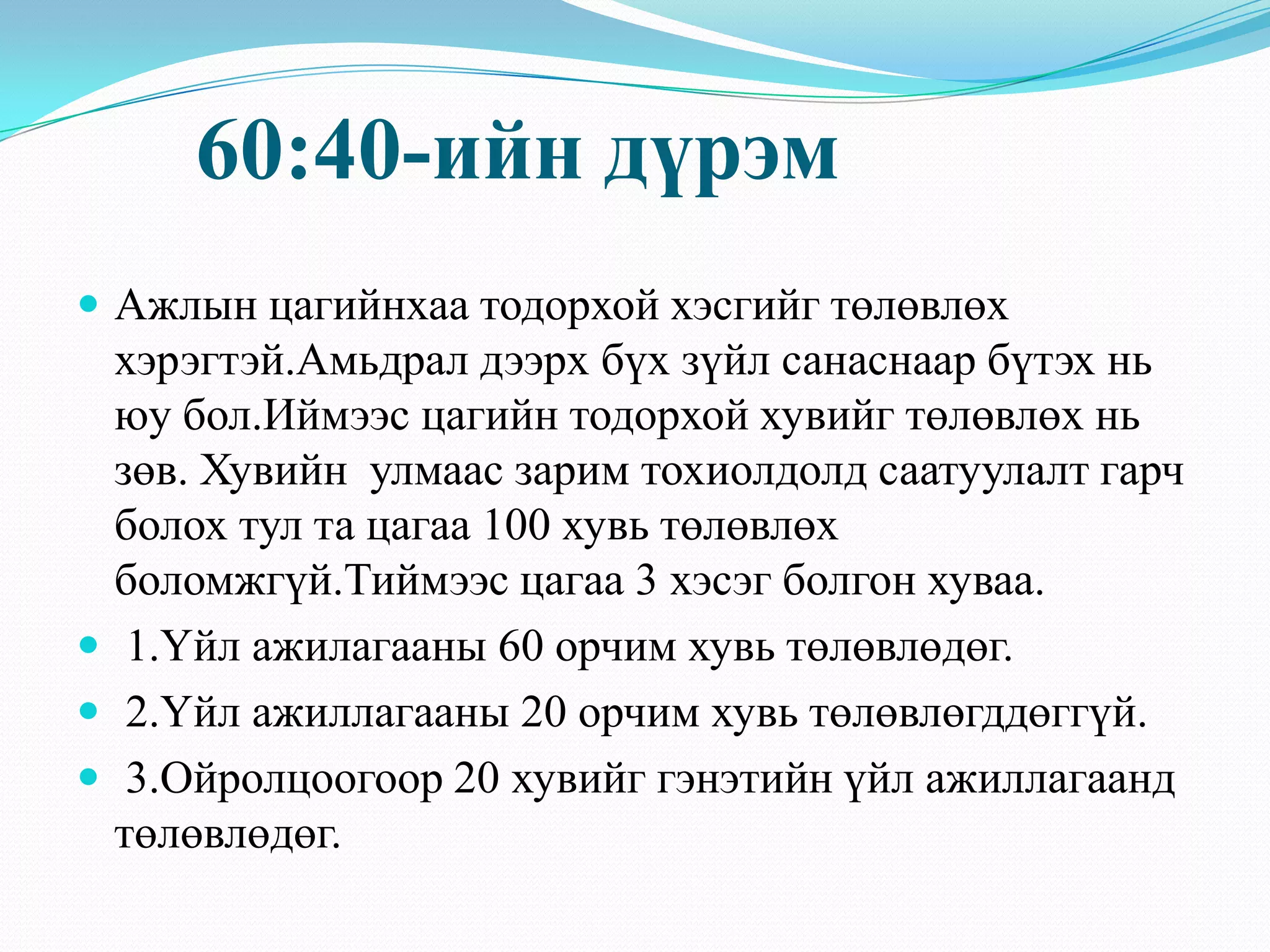 60:40-ийн дүрэм
 Ажлын цагийнхаа тодорхой хэсгийг төлөвлөх
хэрэгтэй.Амьдрал дээрх бүх зүйл санаснаар бүтэх нь
юу бол.Иймээс цагийн тодорхой хувийг төлөвлөх нь
зөв. Хувийн улмаас зарим тохиолдолд саатуулалт гарч
болох тул та цагаа 100 хувь төлөвлөх
боломжгүй.Тиймээс цагаа 3 хэсэг болгон хуваа.
 1.Үйл ажилагааны 60 орчим хувь төлөвлөдөг.
 2.Үйл ажиллагааны 20 орчим хувь төлөвлөгддөггүй.
 3.Ойролцоогоор 20 хувийг гэнэтийн үйл ажиллагаанд
төлөвлөдөг.
 