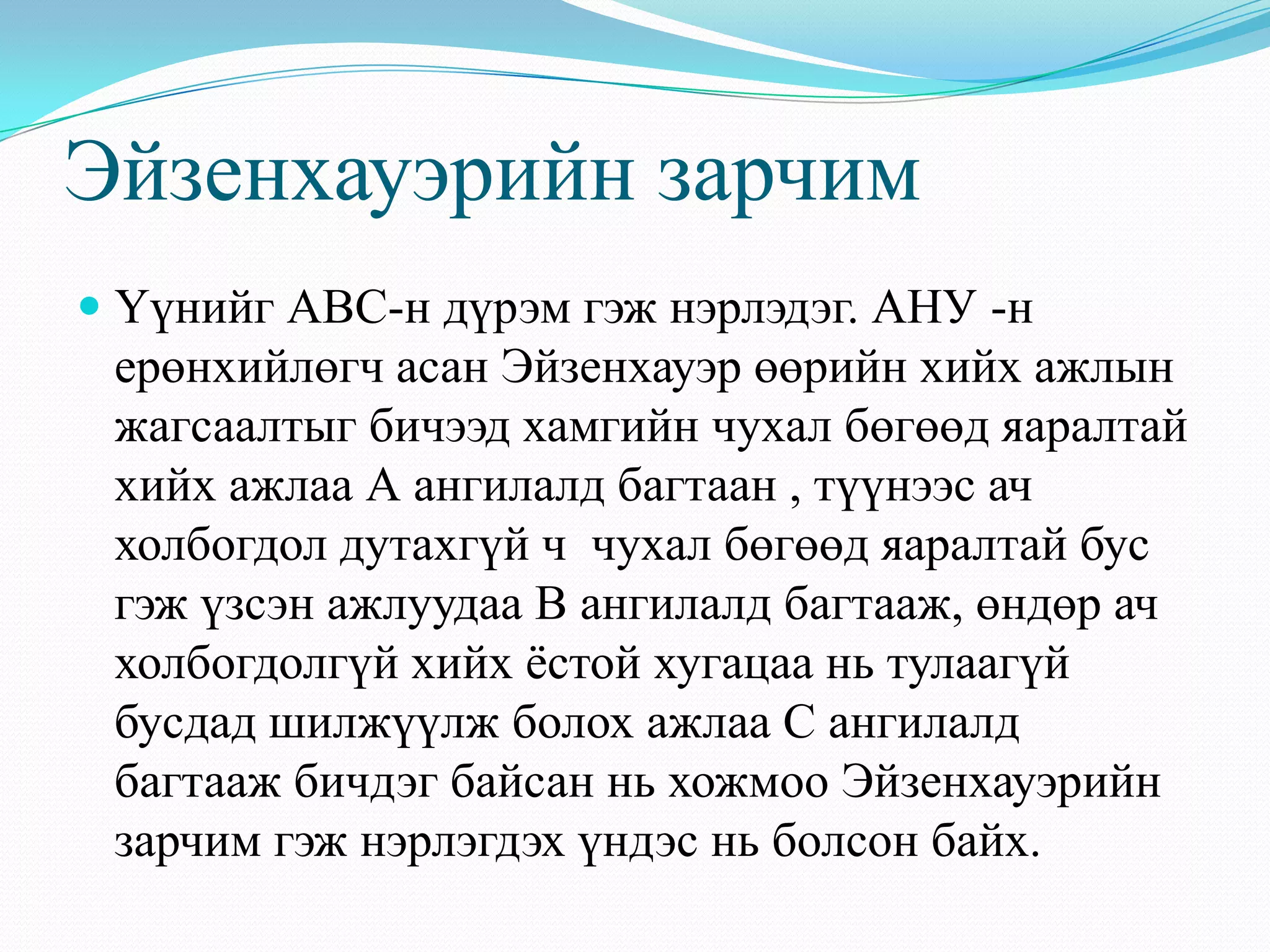 Эйзенхауэрийн зарчим
 Үүнийг АВС-н дүрэм гэж нэрлэдэг. АНУ -н
ерөнхийлөгч асан Эйзенхауэр өөрийн хийх ажлын
жагсаалтыг бичээд хамгийн чухал бөгөөд яаралтай
хийх ажлаа А ангилалд багтаан , түүнээс ач
холбогдол дутахгүй ч чухал бөгөөд яаралтай бус
гэж үзсэн ажлуудаа В ангилалд багтааж, өндөр ач
холбогдолгүй хийх ѐстой хугацаа нь тулаагүй
бусдад шилжүүлж болох ажлаа С ангилалд
багтааж бичдэг байсан нь хожмоо Эйзенхауэрийн
зарчим гэж нэрлэгдэх үндэс нь болсон байх.
 
