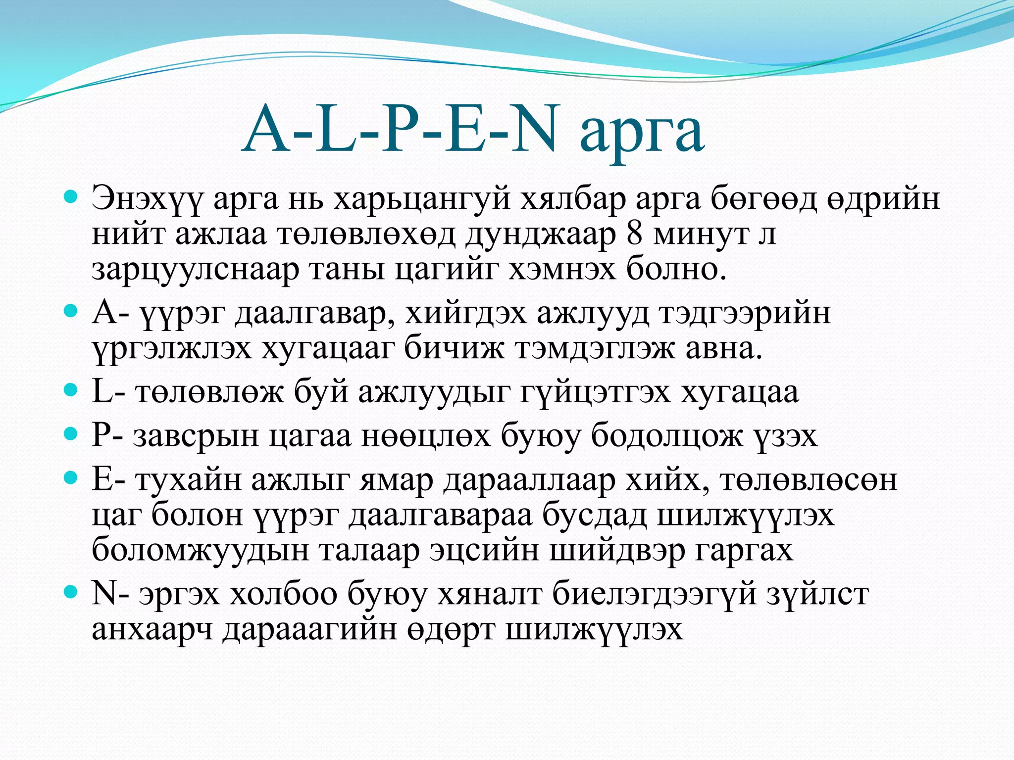 A-L-P-E-N арга
 Энэхүү арга нь харьцангуй хялбар арга бөгөөд өдрийн
нийт ажлаа төлөвлөхөд дунджаар 8 минут л
зарцуулснаар таны цагийг хэмнэх болно.
 А- үүрэг даалгавар, хийгдэх ажлууд тэдгээрийн
үргэлжлэх хугацааг бичиж тэмдэглэж авна.
 L- төлөвлөж буй ажлуудыг гүйцэтгэх хугацаа
 P- завсрын цагаа нөөцлөх буюу бодолцож үзэх
 E- тухайн ажлыг ямар дарааллаар хийх, төлөвлөсөн
цаг болон үүрэг даалгавараа бусдад шилжүүлэх
боломжуудын талаар эцсийн шийдвэр гаргах
 N- эргэх холбоо буюу хяналт биелэгдээгүй зүйлст
анхаарч дарааагийн өдөрт шилжүүлэх
 